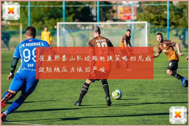 崔康熙泰山队边路轮换策略初见成效防线压力依旧严峻