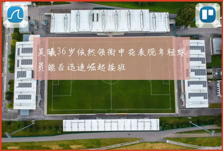吴曦36岁依然领衔申花表现年轻球员能否迅速崛起接班