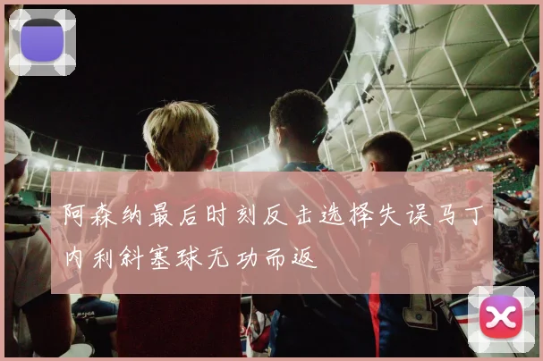 阿森纳最后时刻反击选择失误马丁内利斜塞球无功而返