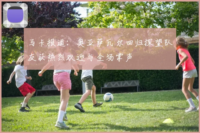马卡报道：奥亚萨瓦尔回归探望队友获热烈欢迎与全场掌声