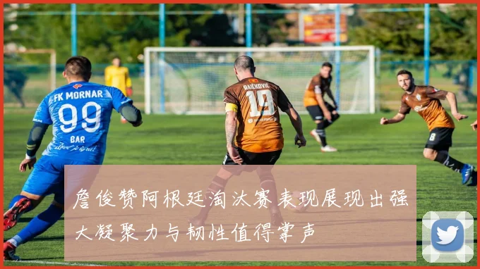 詹俊赞阿根廷淘汰赛表现展现出强大凝聚力与韧性值得掌声