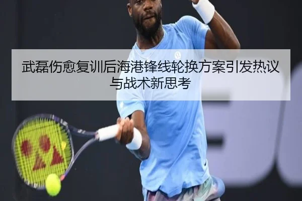 武磊伤愈复训后海港锋线轮换方案引发热议与战术新思考
