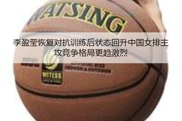 李盈莹恢复对抗训练后状态回升中国女排主攻竞争格局更趋激烈