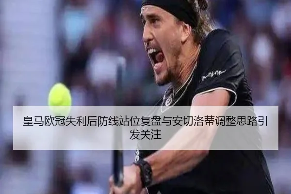 皇马欧冠失利后防线站位复盘与安切洛蒂调整思路引发关注