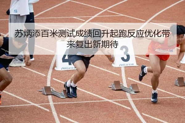 苏炳添百米测试成绩回升起跑反应优化带来复出新期待