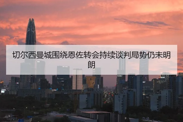 切尔西曼城围绕恩佐转会持续谈判局势仍未明朗